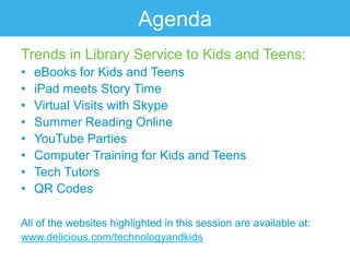 Agenda
Trends in Library Service to Kids and Teens:
•   eBooks for Kids and Teens
•   iPad meets Story Time
•   Virtual Visits with Skype
•   Summer Reading Online
•   YouTube Parties
•   Computer Training for Kids and Teens
•   Tech Tutors
•   QR Codes

All of the websites highlighted in this session are available at:
www.delicious.com/technologyandkids
 