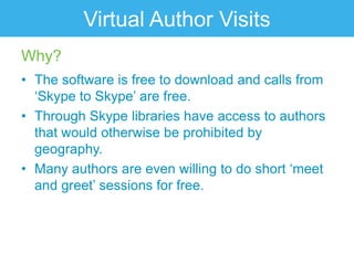 Virtual Author Visits
Why?
• The software is free to download and calls from
  „Skype to Skype‟ are free.
• Through Skype libraries have access to authors
  that would otherwise be prohibited by
  geography.
• Many authors are even willing to do short „meet
  and greet‟ sessions for free.
 