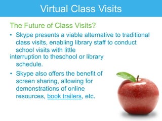 Virtual Class Visits
The Future of Class Visits?
• Skype presents a viable alternative to traditional
   class visits, enabling library staff to conduct
   school visits with little
interruption to theschool or library
   schedule.
• Skype also offers the benefit of
   screen sharing, allowing for
   demonstrations of online
   resources, book trailers, etc.
 