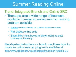 Summer Reading Online
Trend: Integrated Branch and Online SRC
• There are also a wide range of free tools
  available to make an online summer reading
  program possible:
   • Wufoo: online forms to submit books reviews
   • Poll Daddy: online polls
   • Shout Mix: shout boxes to allows users to post
     comments instantly

Step-by-step instructions on how to use these tools to
create an online summer program is available at:
http://www.slideshare.net/jengalbells/summer-reading-2-0
 