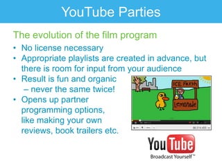 YouTube Parties
The evolution of the film program
• No license necessary
• Appropriate playlists are created in advance, but
  there is room for input from your audience
• Result is fun and organic
   – never the same twice!
• Opens up partner
  programming options,
  like making your own
  reviews, book trailers etc.
 