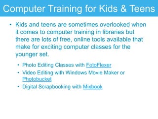 Computer Training for Kids & Teens
 • Kids and teens are sometimes overlooked when
   it comes to computer training in libraries but
   there are lots of free, online tools available that
   make for exciting computer classes for the
   younger set.
    • Photo Editing Classes with FotoFlexer
    • Video Editing with Windows Movie Maker or
      Photobucket
    • Digital Scrapbooking with Mixbook
 