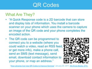 QR Codes
What Are They?
• “A Quick Response code is a 2D barcode that can store
  and display lots of information. You install a barcode
  scanner on your phone which uses the camera to capture
  an image of the QR code and your phone completes the
  encoded action.
• The QR code can be programmed to
  connect you to a website (where you
  could watch a video, read an RSS feed,
  or get more info), make a phone call,
  send an SMS (text message), send
  email, download contact information to
  your phone, or map an address.”
   “How Libraries Can Use QR Codes to Improve Services” January 20, 2011. We Know Books, ETC.
 