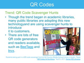 QR Codes
Trend: QR Code Scavenger Hunts
• Though the trend began in academic libraries,
  many public libraries are adopting this new
  technologyand are using scavenger hunts to
  introduce
  it to customers.
• There are lots of free
  QR code generators
  and readers available,
  such as BeeTagg and
  Invx.
Students taking part in a QR code scavenger hunt at Hill Country Middle School Library in Austin, Texas
                                         “QR Codes hit the library.” April 8, 2011. Eanes ISD Libraries
 