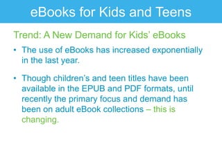 eBooks for Kids and Teens
Trend: A New Demand for Kids‟ eBooks
• The use of eBooks has increased exponentially
  in the last year.

• Though children‟s and teen titles have been
  available in the EPUB and PDF formats, until
  recently the primary focus and demand has
  been on adult eBook collections – this is
  changing.
 