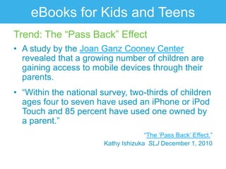 eBooks for Kids and Teens
Trend: The “Pass Back” Effect
• A study by the Joan Ganz Cooney Center
  revealed that a growing number of children are
  gaining access to mobile devices through their
  parents.
• “Within the national survey, two-thirds of children
  ages four to seven have used an iPhone or iPod
  Touch and 85 percent have used one owned by
  a parent.”
                                      “The „Pass Back‟ Effect.”
                        Kathy Ishizuka SLJ December 1, 2010
 