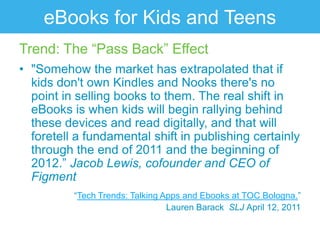 eBooks for Kids and Teens
Trend: The “Pass Back” Effect
• "Somehow the market has extrapolated that if
  kids don't own Kindles and Nooks there's no
  point in selling books to them. The real shift in
  eBooks is when kids will begin rallying behind
  these devices and read digitally, and that will
  foretell a fundamental shift in publishing certainly
  through the end of 2011 and the beginning of
  2012.” Jacob Lewis, cofounder and CEO of
  Figment
          “Tech Trends: Talking Apps and Ebooks at TOC Bologna.”
                                 Lauren Barack SLJ April 12, 2011
 