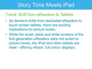 Story Time Meets iPad
Trend: Shift from eReaders to Tablets
• As demand shifts from dedicated eReaders to
  touch screen tablets, there are exciting
  implications for picture books.
• While the small, black and white screens of the
  first generation eReaders were not suited to
  picture books, the iPad and other tablets are
  ideal - offering vibrant, full colour displays.
 