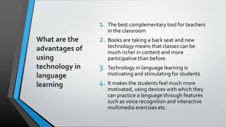 What are the
advantages of
using
technology in
language
learning
1. The best complementary tool for teachers
in the classroom
2. Books are taking a back seat and new
technology means that classes can be
much richer in content and more
participative than before.
3. Technology in language learning is
motivating and stimulating for students
4. It makes the students feel much more
motivated, using devices with which they
can practice a language through features
such as voice recognition and interactive
multimedia exercises etc.
 