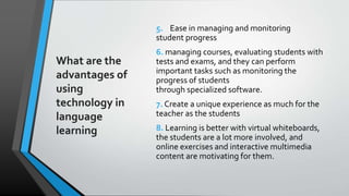 What are the
advantages of
using
technology in
language
learning
5. Ease in managing and monitoring
student progress
6. managing courses, evaluating students with
tests and exams, and they can perform
important tasks such as monitoring the
progress of students
through specialized software.
7. Create a unique experience as much for the
teacher as the students
8. Learning is better with virtual whiteboards,
the students are a lot more involved, and
online exercises and interactive multimedia
content are motivating for them.
 