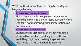 What are the disadvantages of using technology in
language learning
● It can make it easier to cheat.
● All it takes is a single group email broadcast to
share the answers to a quiz or test, especially if the
teacher is not monitoring student interactions on
the computer.
● It can create a dependence.
● Students using technology every day might feel
offended by the idea of picking up a real book to
read.They might even resist going outside for
recess or to participate in family activities.
 
