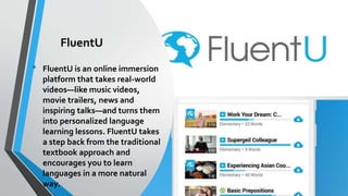 FluentU
• FluentU is an online immersion
platform that takes real-world
videos—like music videos,
movie trailers, news and
inspiring talks—and turns them
into personalized language
learning lessons. FluentU takes
a step back from the traditional
textbook approach and
encourages you to learn
languages in a more natural
way.
 