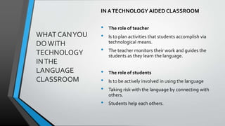 WHAT CANYOU
DOWITH
TECHNOLOGY
INTHE
LANGUAGE
CLASSROOM
IN ATECHNOLOGY AIDED CLASSROOM
• The role of teacher
• Is to plan activities that students accomplish via
technological means.
• The teacher monitors their work and guides the
students as they learn the language.
• The role of students
• Is to be actively involved in using the language
• Taking risk with the language by connecting with
others.
• Students help each others.
 