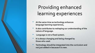 Providing enhanced
learning experiences
• At the same time as technology enhances
language learning experiences,
• It also contributes to reshaping our understanding of the
nature of language.
• Language is not a fixed system.
• It is always changing and being changed by
those who used.
• Technology should be integrated into the curriculum and
not just added in because it is new.
 