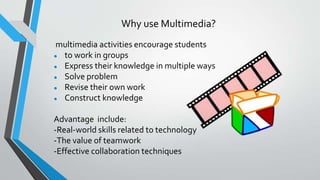 Why use Multimedia?
multimedia activities encourage students
● to work in groups
● Express their knowledge in multiple ways
● Solve problem
● Revise their own work
● Construct knowledge
Advantage include:
-Real-world skills related to technology
-The value of teamwork
-Effective collaboration techniques
 