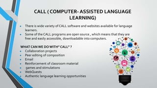 CALL ( COMPUTER- ASSISTED LANGUAGE
LEARNING)
● There is wide variety of CALL software and websites available for language
learners.
● Some of the CALL programs are open source , which means that they are
free and easily accessible, downloadable into computers.
WHAT CAN WE DO WITH” CALL” ?
● Collaboration projects
● Peer editing of composition
● Email
● Reinforcement of classroom material
● games and stimulations
● WebQuests
● Authentic language learning opportunities
 