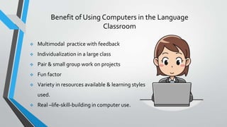 Benefit of Using Computers in the Language
Classroom
 Multimodal practice with feedback
 Individualization in a large class
 Pair & small group work on projects
 Fun factor
 Variety in resources available & learning styles
used.
 Real –life-skill-building in computer use.
 