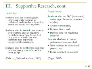 III.  Supportive Research, cont. Learning: Students who use technologically innovative study methods  or  traditional study methods do well on exams and attend class regularly. Students who do  both  do not score as well or attend class as regularly; possibly because they do not feel they need to attend class and therefore miss important interpersonal interactions. Students who do  neither  (no surprise) do more poorly than either of the other groups. (Debevec, Shih and Kashyap, 2006) Assessment: Students  who use 24/7 (web-based) access to performance measures regularly: Are more motivated, Perform better, and Demonstrate self-regulating behavior. Parents  who have access to performance measures feel: More included in educational process, and Better informed by teachers. (Zappe, 2002) 