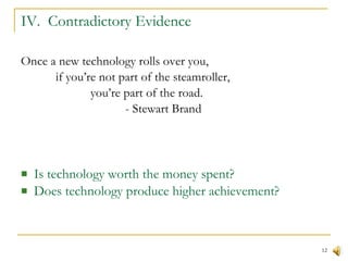 IV.  Contradictory Evidence Once a new technology rolls over you,   if you’re not part of the steamroller, you’re part of the road. - Stewart Brand Is technology worth the money spent? Does technology produce higher achievement? 