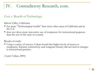 IV.  Contradictory Research, cont. Cost v. Benefit of Technology: Silicon Valley, California: has more “Technological wealth” than most other areas in California and in the U.S. does not show more innovative use of computers for instructional purposes than the rest of the state or country Results of study: Using a variety of surveys, Cuban found that higher levels of access to computers, Internet connectivity and computer literacy did not lead to changes in instructional practice. ( Larry Cuban, 2001) 