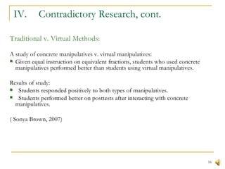 IV.  Contradictory Research, cont. Traditional v. Virtual Methods: A study of concrete manipulatives v. virtual manipulatives: Given equal instruction on equivalent fractions, students who used concrete manipulatives performed better than students using virtual manipulatives. Results of study: Students responded positively to both types of manipulatives. Students performed better on posttests after interacting with concrete manipulatives.  ( Sonya Brown, 2007) 