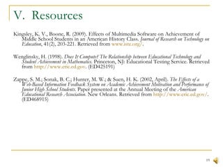 V.  Resources Kingsley, K. V., Boone, R. (2009). Effects of Multimedia Software on Achievement of Middle School Students in an American History Class.  Journal of Research on Technology on Education , 41(2), 203-221. Retrieved from  www.iste.org/ .  Wenglinsky, H. (1998).  Does It Compute? The Relationship between Educational Technology and Student Achievement in Mathematics .   Princeton, NJ: Educational Testing Service. Retrieved from  http://www.eric.ed.gov . (ED425191) Zappe, S. M.; Sonak, B. C.; Hunter, M. W.; & Suen, H. K. (2002, April).  The Effects of a Web-Based Information Feedback System on Academic Achievement Motivation and Performance of Junior High School Students . Paper presented at the Annual Meeting of the  American Educational Research Association . New Orleans. Retrieved from  http://www.eric.ed.gov/ . (ED468915) 