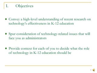 I. Objectives Convey a high-level understanding of recent research on technology’s effectiveness in K-12 education Spur consideration of technology-related issues that will face you as administrators Provide context for each of you to decide what the role of technology in K-12 education should be 