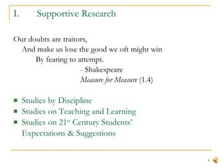 Supportive Research  Our doubts are traitors,  And make us lose the good we oft might win  By fearing to attempt.  - Shakespeare Measure for Measure  (1.4)  Studies by Discipline  Studies on Teaching and Learning Studies on 21 st  Century Students’ Expectations & Suggestions 