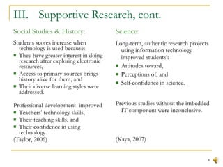 III.  Supportive Research, cont. Social Studies & History : Students scores increase when technology is used because:  They have greater interest in doing research after exploring electronic resources,  Access to primary sources brings history alive for them, and  Their diverse learning styles were addressed.  Professional development  improved Teachers’ technology skills,  Their teaching skills, and  Their confidence in using technology.  (Taylor, 2006) Science: Long-term, authentic research projects using information technology improved students’: Attitudes toward,  Perceptions of, and  Self-confidence in science. Previous studies without the imbedded IT component were inconclusive. (Kaya, 2007) 
