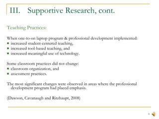 III.  Supportive Research, cont. Teaching Practices: When one-to-on laptop program & professional development implemented: increased student-centered teaching,  increased tool-based teaching, and  increased meaningful use of technology.  Some classroom practices did not change: classroom organization, and  assessment practices.  The most significant changes were observed in areas where the professional development program had placed emphasis. (Dawson, Cavanaugh and Ritzhaupt, 2008) 