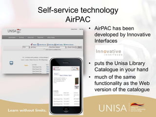 Self-service technology
AirPAC
• AirPAC has been
developed by Innovative
Interfaces
• puts the Unisa Library
Catalogue in your hand
• much of the same
functionality as the Web
version of the catalogue
 