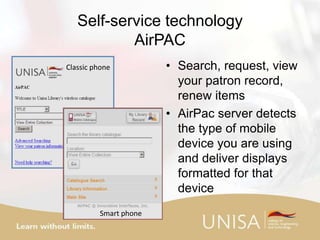Self-service technology
AirPAC
• Search, request, view
your patron record,
renew items
• AirPac server detects
the type of mobile
device you are using
and deliver displays
formatted for that
device
Classic phone
Smart phone
 