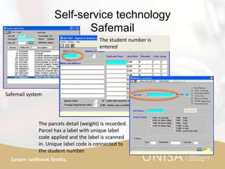 Self-service technology
Safemail
Safemail system
The student number is
entered
The parcels detail (weight) is recorded.
Parcel has a label with unique label
code applied and the label is scanned
in. Unique label code is connected to
the student number
 
