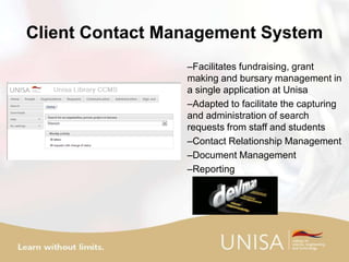 Client Contact Management System
–Facilitates fundraising, grant
making and bursary management in
a single application at Unisa
–Adapted to facilitate the capturing
and administration of search
requests from staff and students
–Contact Relationship Management
–Document Management
–Reporting
 