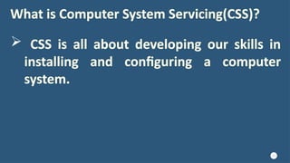 10
What is Computer System Servicing(CSS)?
 CSS is all about developing our skills in
installing and configuring a computer
system.
 