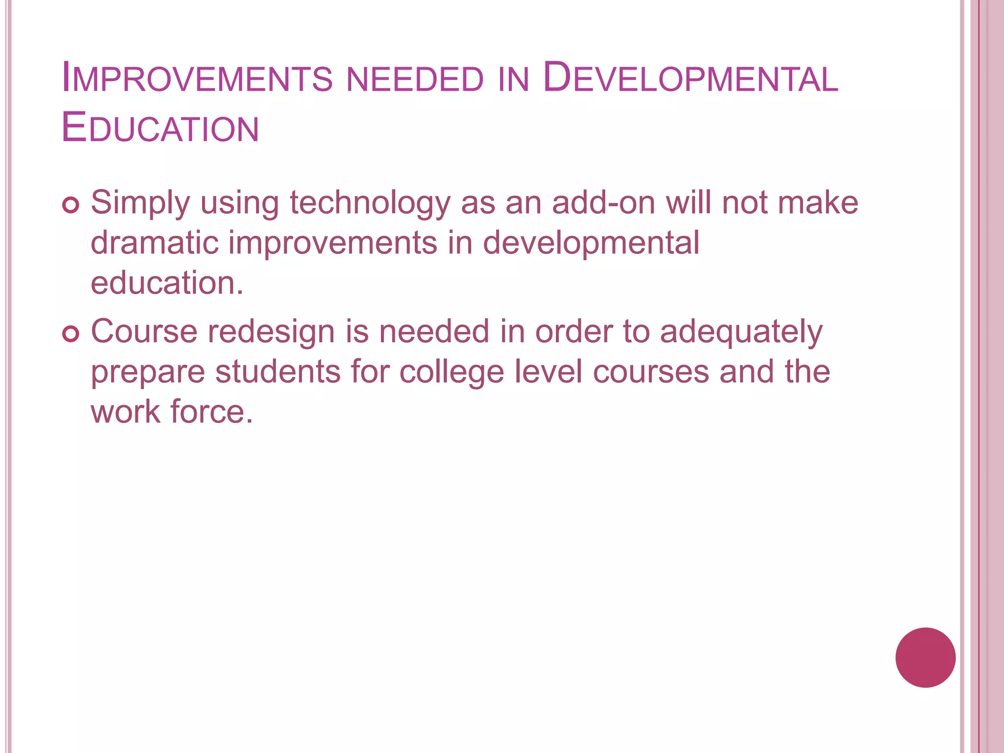 Improvements needed in Developmental EducationSimply using technology as an add-on will not make dramatic improvements in developmental education. Course redesign is needed in order to adequately prepare students for college level courses and the work force.