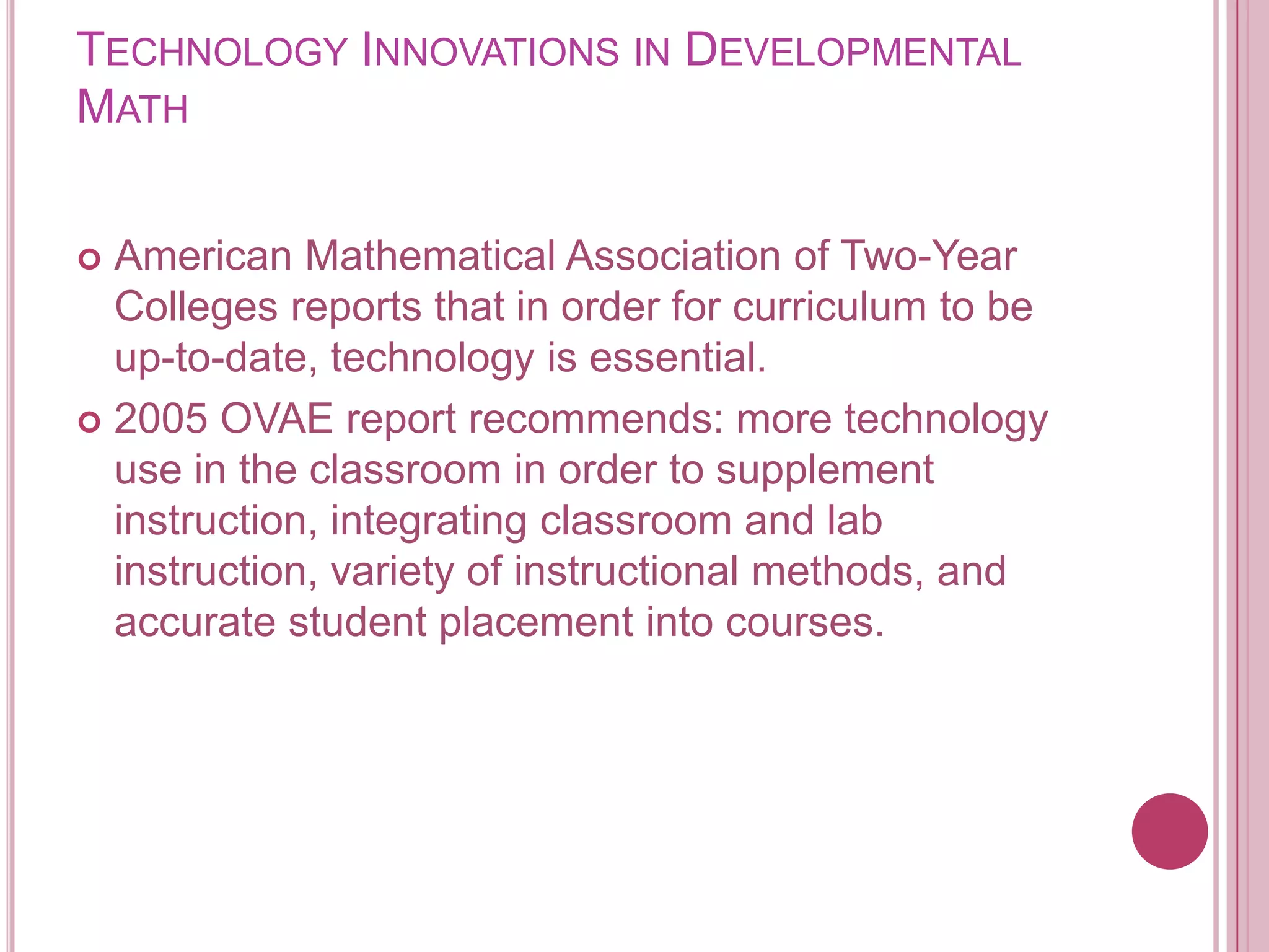 Technology Innovations in Developmental MathAmerican Mathematical Association of Two-Year Colleges reports that in order for curriculum to be up-to-date, technology is essential.2005 OVAE report recommends: more technology use in the classroom in order to supplement instruction, integrating classroom and lab instruction, variety of instructional methods, and accurate student placement into courses. 