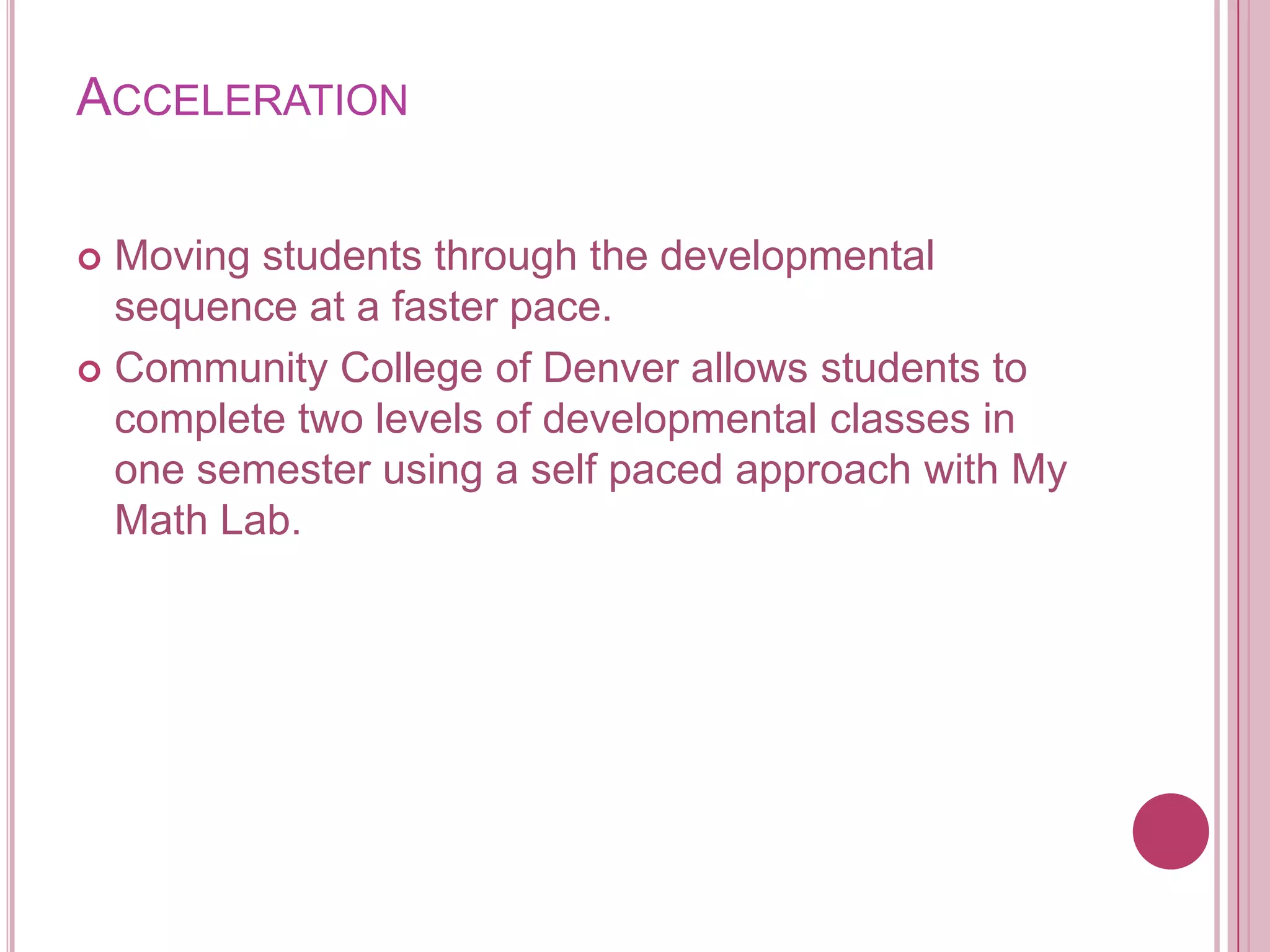 AccelerationMoving students through the developmental sequence at a faster pace.Community College of Denver allows students to complete two levels of developmental classes in one semester using a self paced approach with My Math Lab. 
