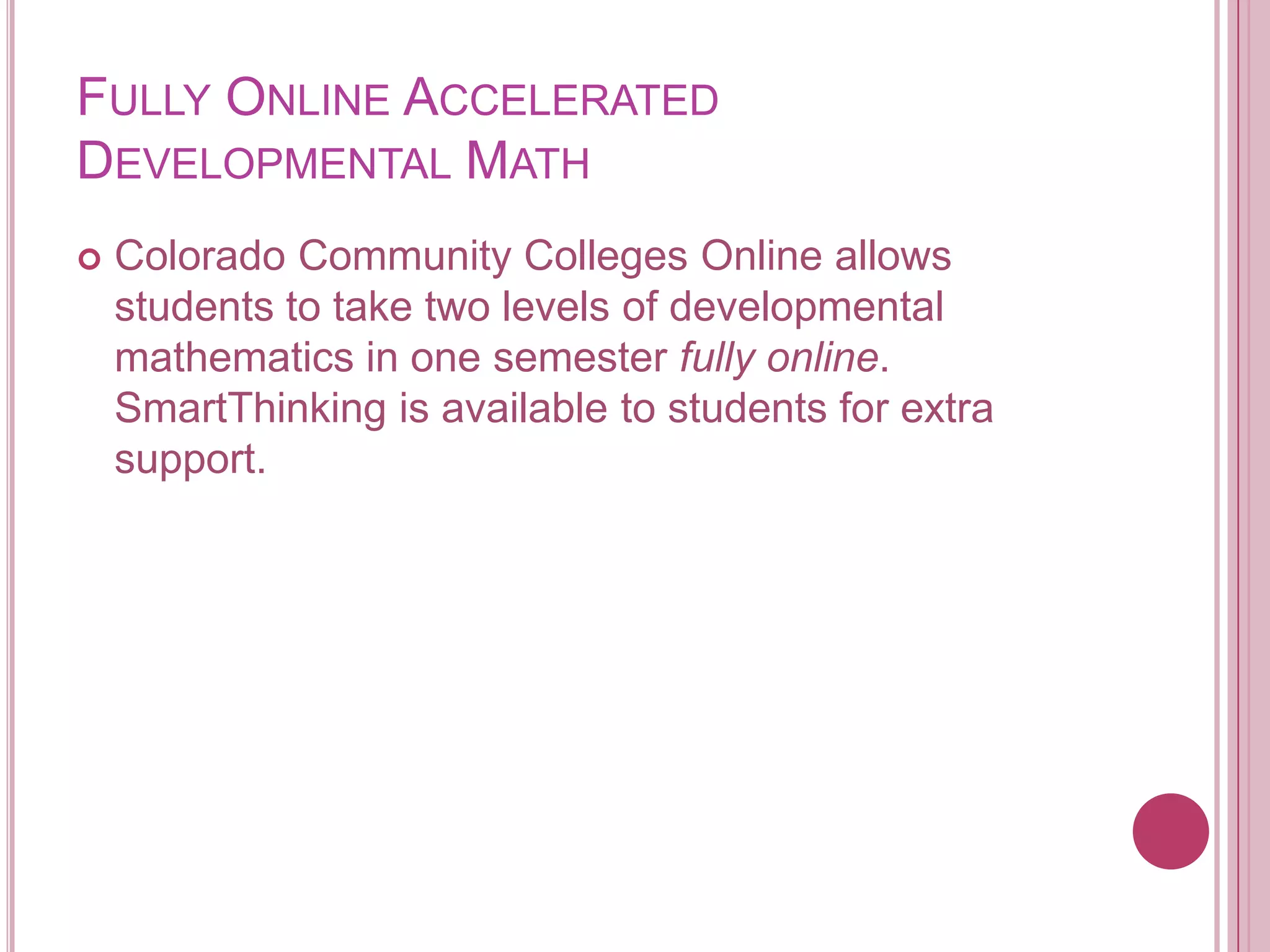 Fully Online Accelerated Developmental MathColorado Community Colleges Online allows students to take two levels of developmental mathematics in one semester fully online. SmartThinking is available to students for extra support.