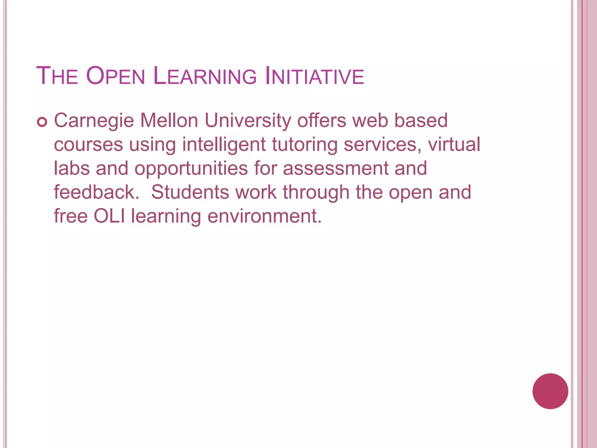 The Open Learning InitiativeCarnegie Mellon University offers web based courses using intelligent tutoring services, virtual labs and opportunities for assessment and feedback.  Students work through the open and free OLI learning environment.