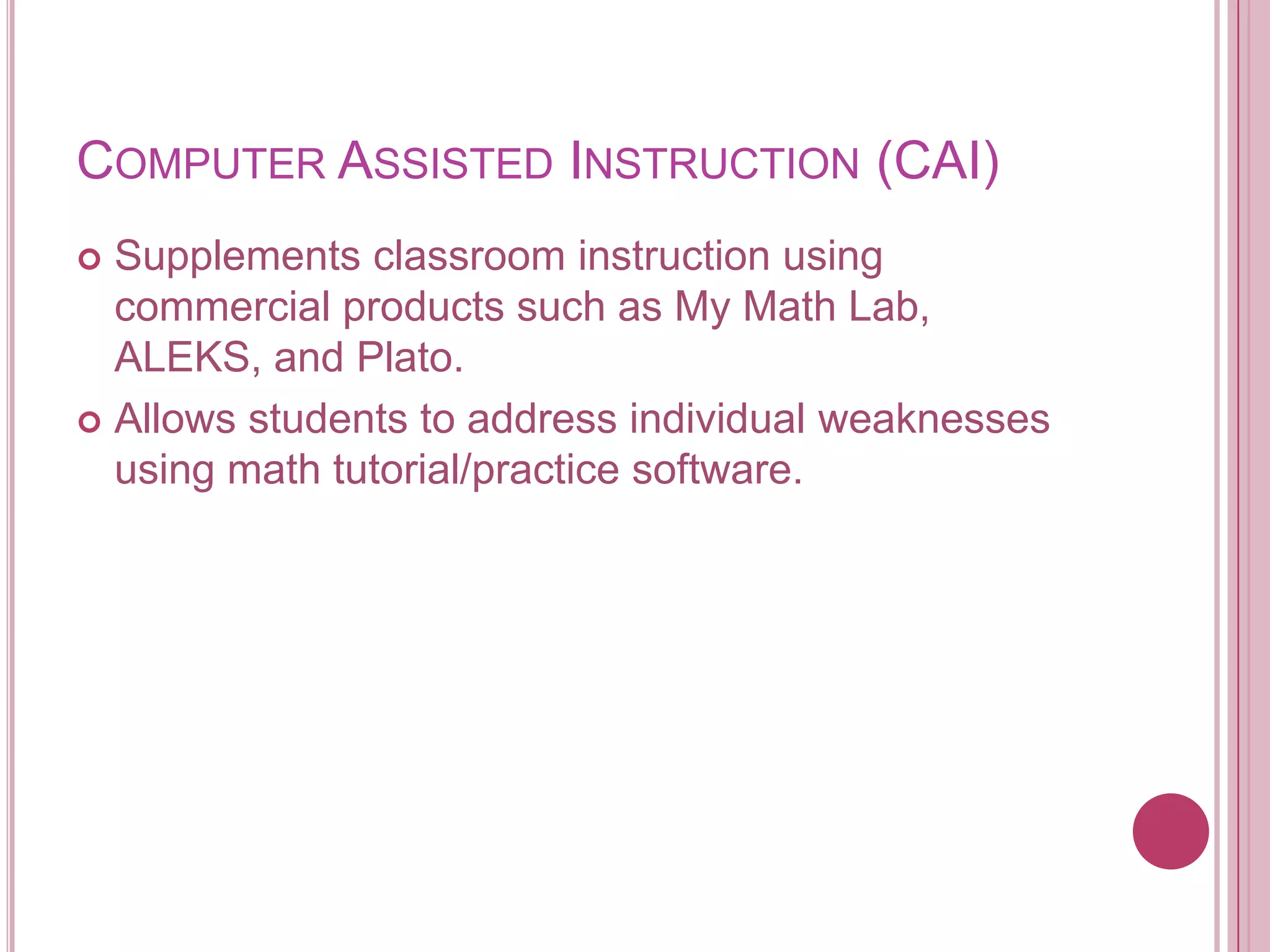 Computer Assisted Instruction (CAI)Supplements classroom instruction using commercial products such as My Math Lab, ALEKS, and Plato.Allows students to address individual weaknesses using math tutorial/practice software.