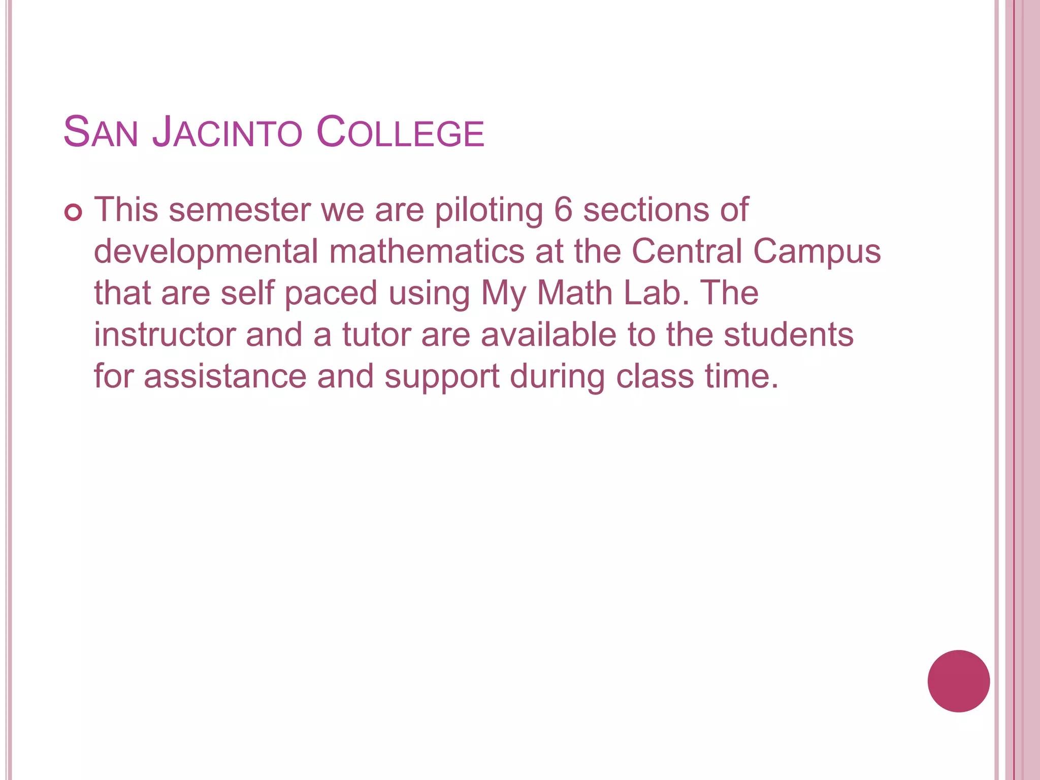 San Jacinto CollegeThis semester we are piloting 6 sections of developmental mathematics at the Central Campus that are self paced using My Math Lab. The instructor and a tutor are available to the students for assistance and support during class time. 