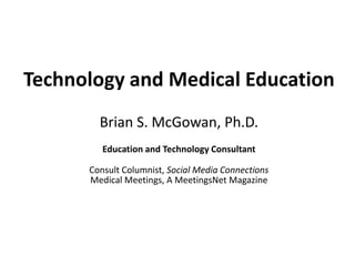 Technology and Medical Education
        Brian S. McGowan, Ph.D.
         Education and Technology Consultant

      Consult Columnist, Social Media Connections
      Medical Meetings, A MeetingsNet Magazine
 