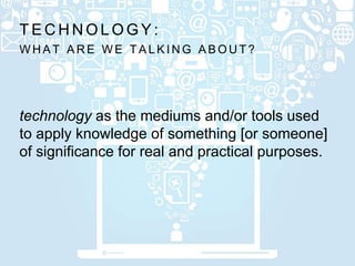 W H A T A R E W E T A L K I N G A B O U T ?
T E C H N O L O G Y :
technology as the mediums and/or tools used
to apply knowledge of something [or someone]
of significance for real and practical purposes.
 