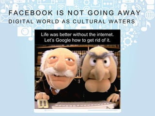 D I G I T A L W O R L D A S C U L T U R A L W A T E R S
F A C E B O O K I S N O T G O I N G A W A Y
Life was better without the internet.
Let’s Google how to get rid of it.
 