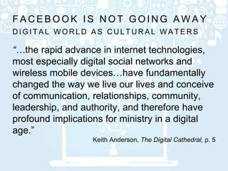 D I G I T A L W O R L D A S C U L T U R A L W A T E R S
F A C E B O O K I S N O T G O I N G A W A Y
“…the rapid advance in internet technologies,
most especially digital social networks and
wireless mobile devices…have fundamentally
changed the way we live our lives and conceive
of communication, relationships, community,
leadership, and authority, and therefore have
profound implications for ministry in a digital
age.”
Keith Anderson, The Digital Cathedral, p. 5
 