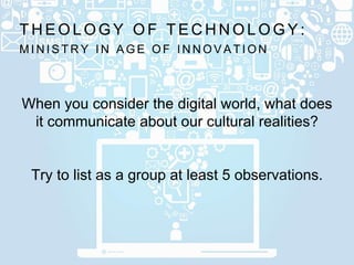 M I N I S T R Y I N A G E O F I N N O V A T I O N
T H E O L O G Y O F T E C H N O L O G Y :
When you consider the digital world, what does
it communicate about our cultural realities?
Try to list as a group at least 5 observations.
 