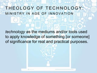 M I N I S T R Y I N A G E O F I N N O V A T I O N
T H E O L O G Y O F T E C H N O L O G Y :
technology as the mediums and/or tools used
to apply knowledge of something [or someone]
of significance for real and practical purposes.
 
