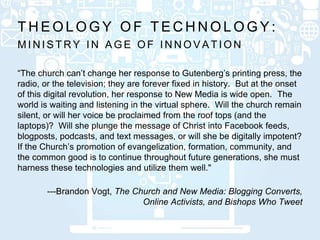 M I N I S T R Y I N A G E O F I N N O V A T I O N
T H E O L O G Y O F T E C H N O L O G Y :
“The church can’t change her response to Gutenberg’s printing press, the
radio, or the television; they are forever fixed in history. But at the onset
of this digital revolution, her response to New Media is wide open. The
world is waiting and listening in the virtual sphere. Will the church remain
silent, or will her voice be proclaimed from the roof tops (and the
laptops)? Will she plunge the message of Christ into Facebook feeds,
blogposts, podcasts, and text messages, or will she be digitally impotent?
If the Church’s promotion of evangelization, formation, community, and
the common good is to continue throughout future generations, she must
harness these technologies and utilize them well."
---Brandon Vogt, The Church and New Media: Blogging Converts,
Online Activists, and Bishops Who Tweet
 