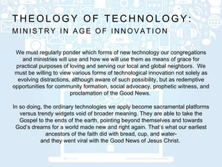 M I N I S T R Y I N A G E O F I N N O V A T I O N
T H E O L O G Y O F T E C H N O L O G Y :
We must regularly ponder which forms of new technology our congregations
and ministries will use and how we will use them as means of grace for
practical purposes of loving and serving our local and global neighbors. We
must be willing to view various forms of technological innovation not solely as
evolving distractions, although aware of such possibility, but as redemptive
opportunities for community formation, social advocacy, prophetic witness, and
proclamation of the Good News.
In so doing, the ordinary technologies we apply become sacramental platforms
versus trendy widgets void of broader meaning. They are able to take the
Gospel to the ends of the earth, pointing beyond themselves and towards
God’s dreams for a world made new and right again. That’s what our earliest
ancestors of the faith did with bread, cup, and water-
and they went viral with the Good News of Jesus Christ.
 